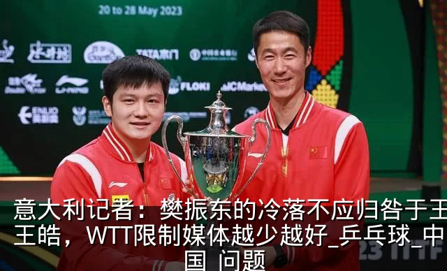 意大利记者：樊振东的冷落不应归咎于王励勤王皓，WTT限制媒体越少越好_乒乓球_中国_问题